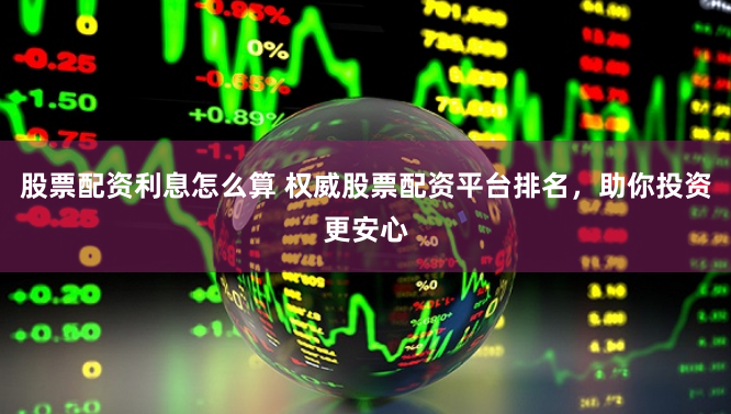 股票配资利息怎么算 权威股票配资平台排名，助你投资更安心