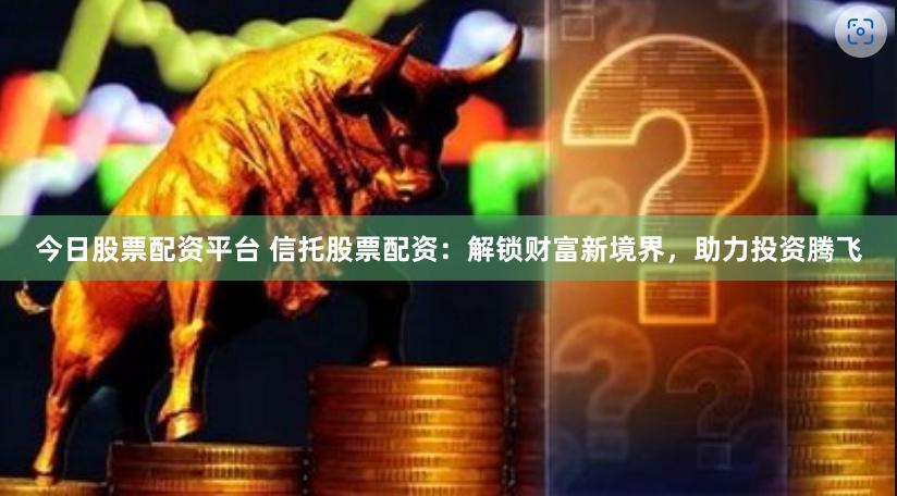 今日股票配资平台 信托股票配资：解锁财富新境界，助力投资腾飞