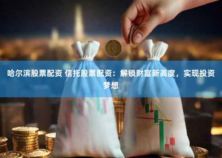 哈尔滨股票配资 信托股票配资：解锁财富新高度，实现投资梦想