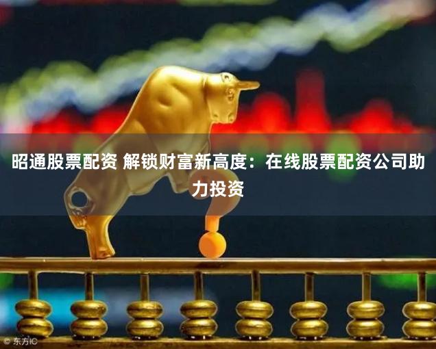 昭通股票配资 解锁财富新高度：在线股票配资公司助力投资