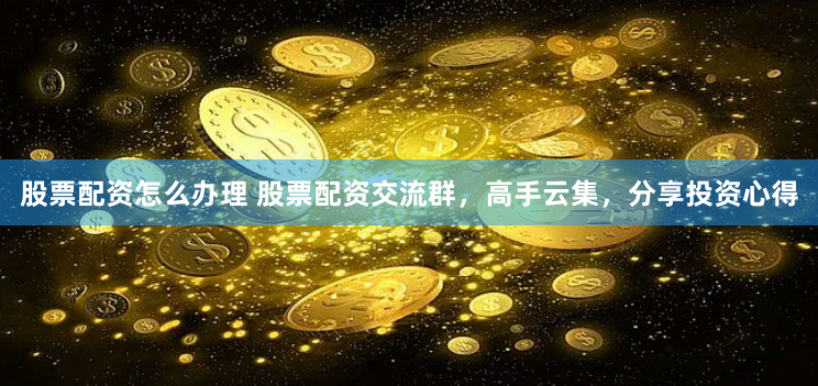 股票配资怎么办理 股票配资交流群，高手云集，分享投资心得