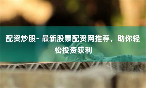 配资炒股- 最新股票配资网推荐，助你轻松投资获利