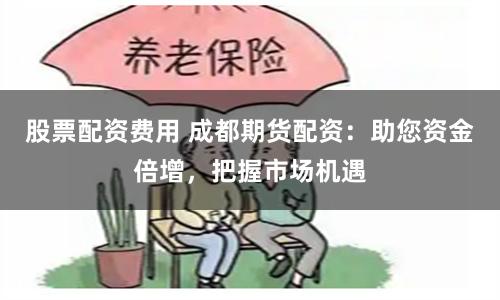 股票配资费用 成都期货配资：助您资金倍增，把握市场机遇
